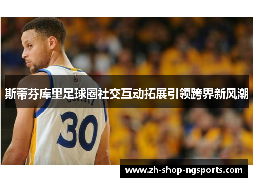 斯蒂芬库里足球圈社交互动拓展引领跨界新风潮