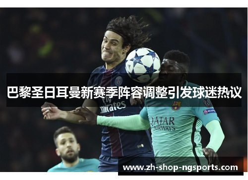 巴黎圣日耳曼新赛季阵容调整引发球迷热议 巴黎圣日耳曼新赛季阵容调整引发球迷热议