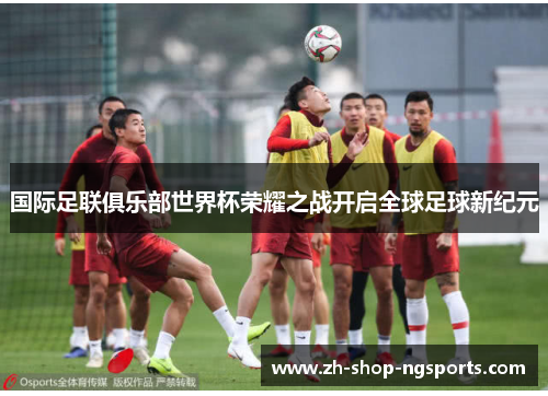 国际足联俱乐部世界杯荣耀之战开启全球足球新纪元